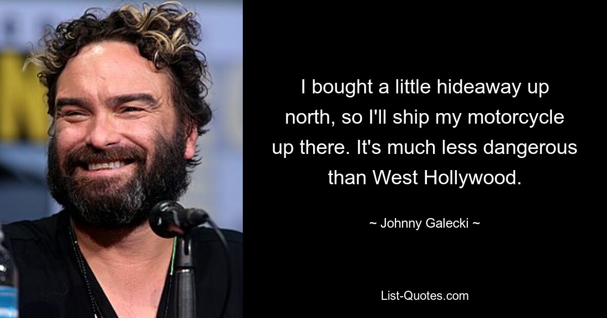 I bought a little hideaway up north, so I'll ship my motorcycle up there. It's much less dangerous than West Hollywood. — © Johnny Galecki