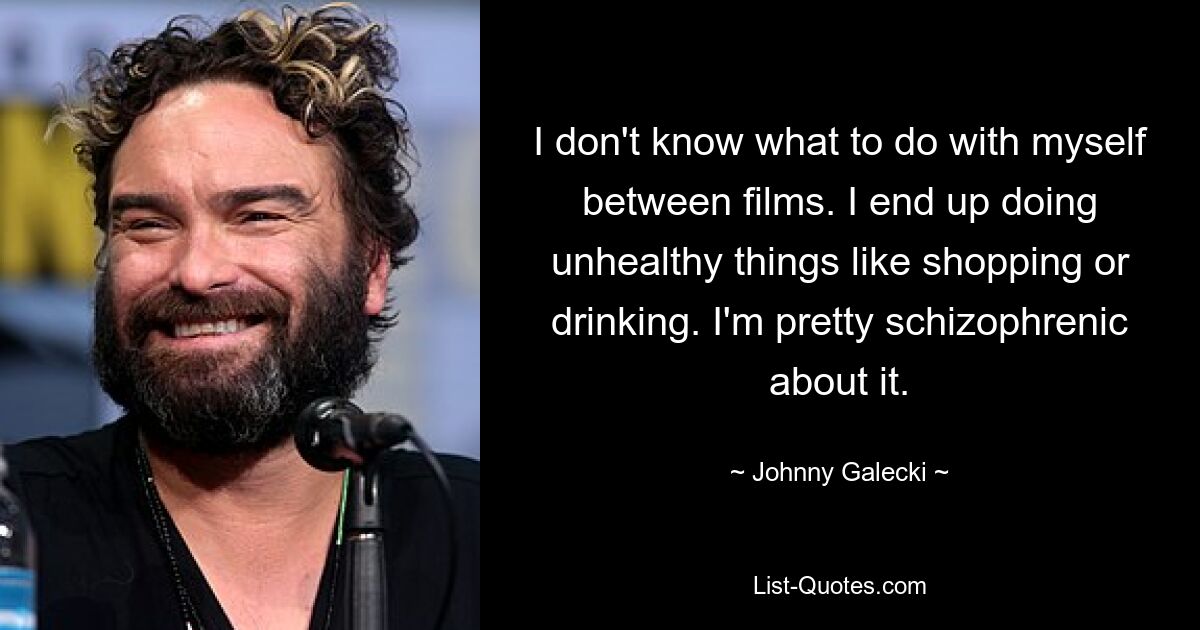 I don't know what to do with myself between films. I end up doing unhealthy things like shopping or drinking. I'm pretty schizophrenic about it. — © Johnny Galecki