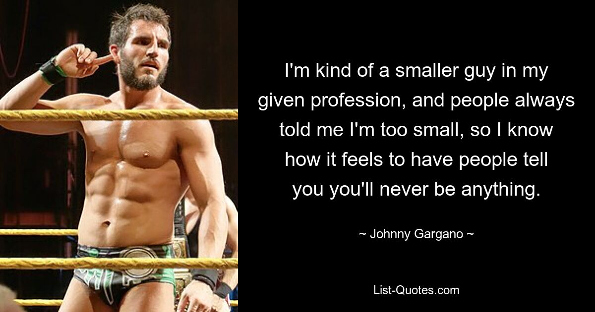 I'm kind of a smaller guy in my given profession, and people always told me I'm too small, so I know how it feels to have people tell you you'll never be anything. — © Johnny Gargano