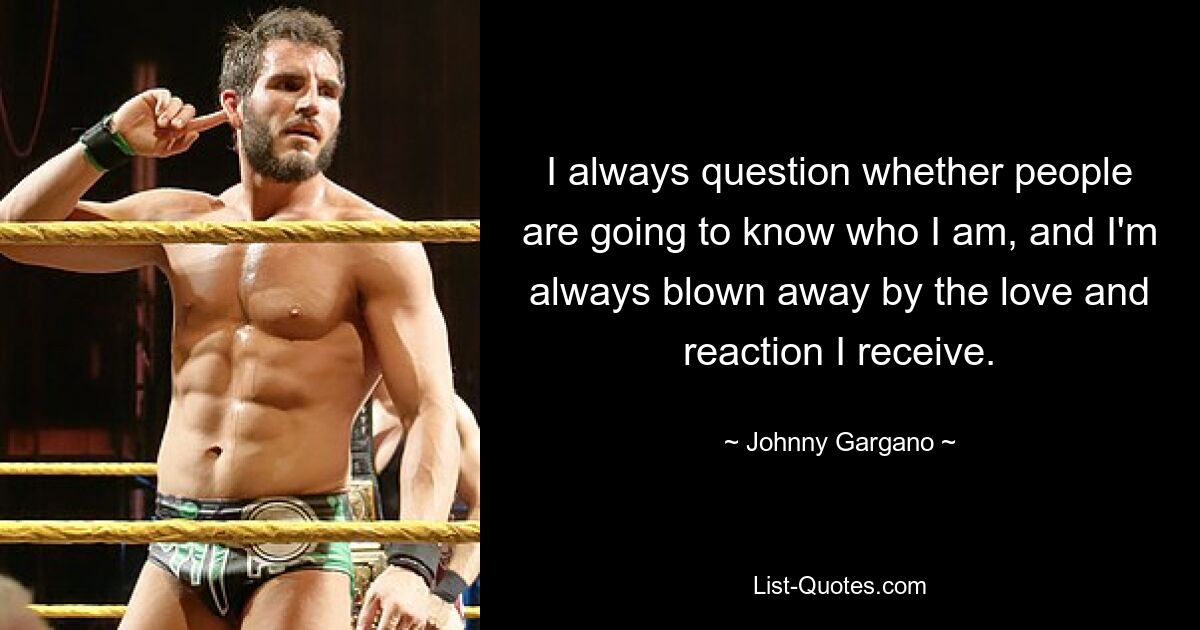 I always question whether people are going to know who I am, and I'm always blown away by the love and reaction I receive. — © Johnny Gargano