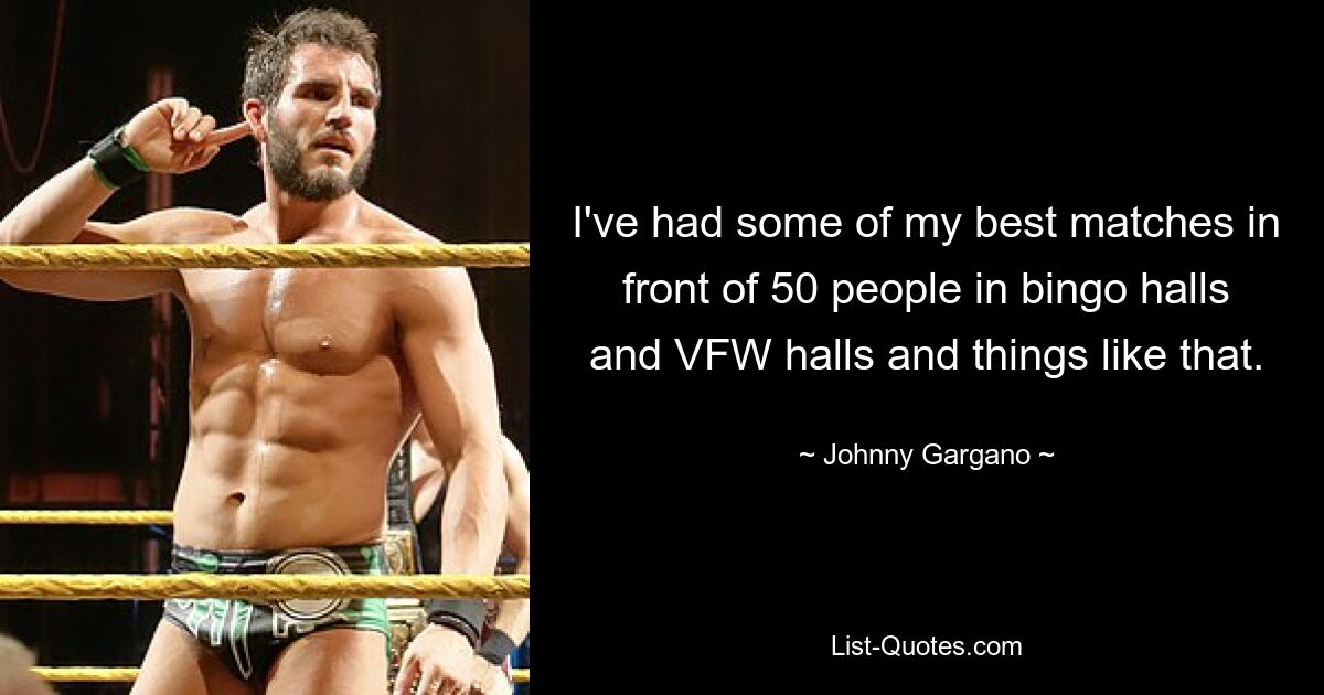 I've had some of my best matches in front of 50 people in bingo halls and VFW halls and things like that. — © Johnny Gargano