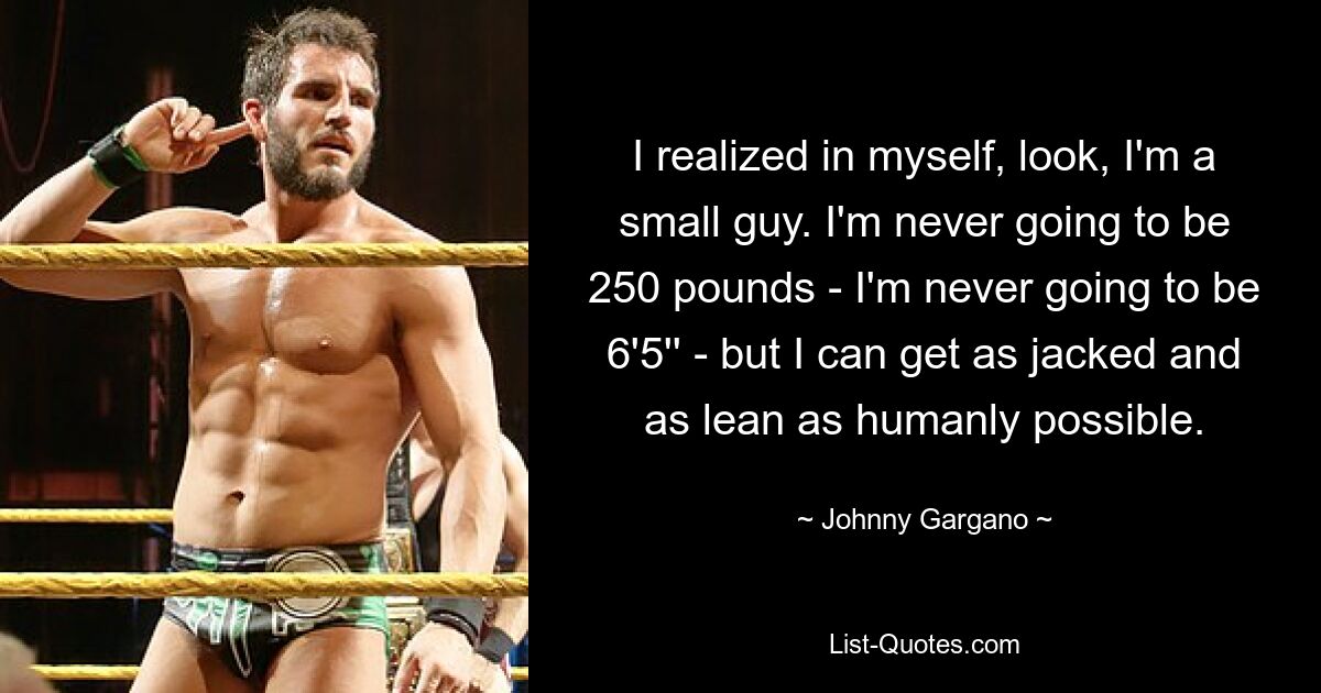 I realized in myself, look, I'm a small guy. I'm never going to be 250 pounds - I'm never going to be 6'5'' - but I can get as jacked and as lean as humanly possible. — © Johnny Gargano