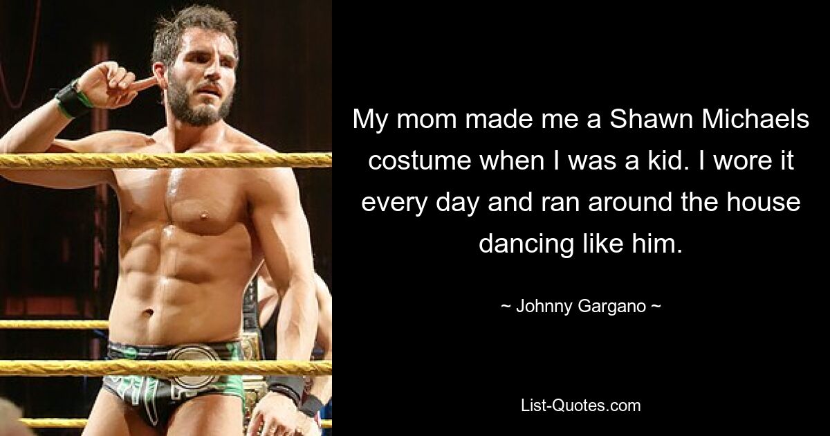 My mom made me a Shawn Michaels costume when I was a kid. I wore it every day and ran around the house dancing like him. — © Johnny Gargano