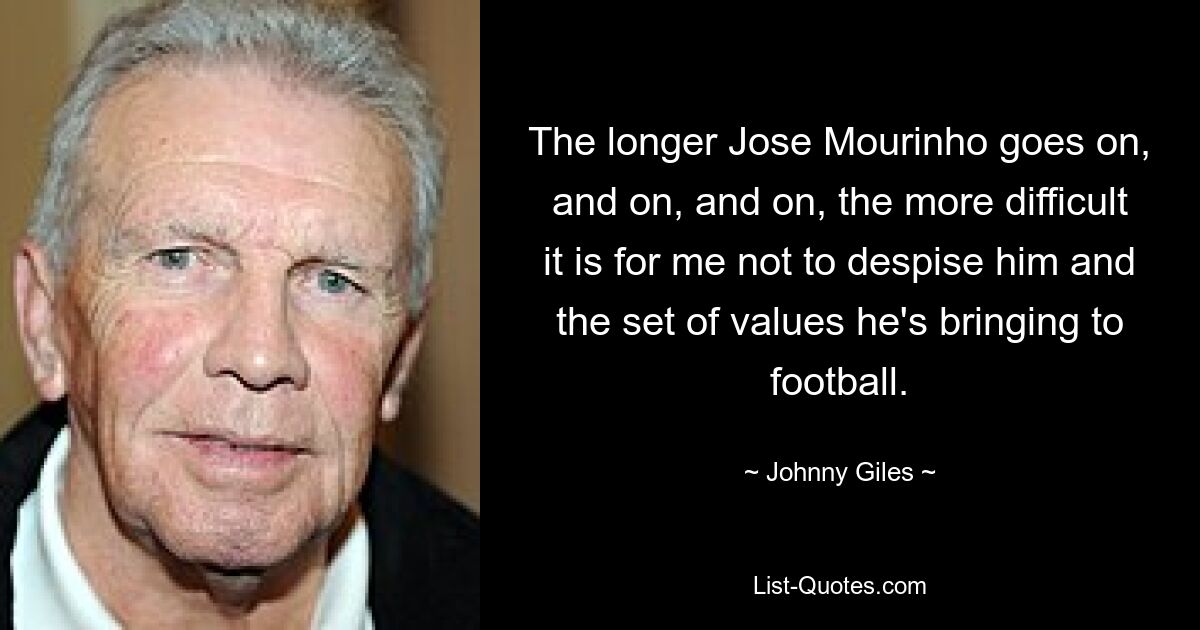 The longer Jose Mourinho goes on, and on, and on, the more difficult it is for me not to despise him and the set of values he's bringing to football. — © Johnny Giles