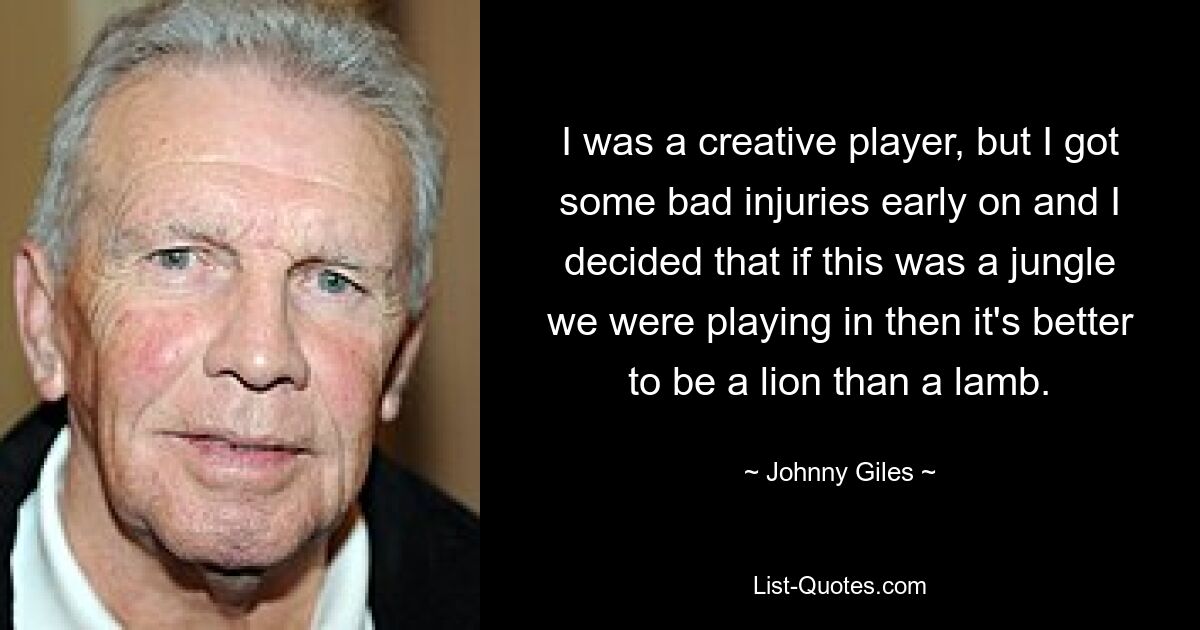 I was a creative player, but I got some bad injuries early on and I decided that if this was a jungle we were playing in then it's better to be a lion than a lamb. — © Johnny Giles