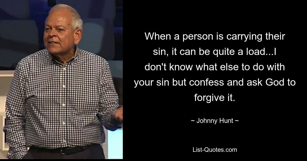 When a person is carrying their sin, it can be quite a load...I don't know what else to do with your sin but confess and ask God to forgive it. — © Johnny Hunt