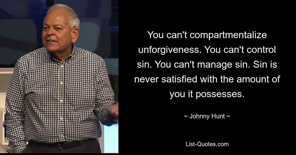 You can't compartmentalize unforgiveness. You can't control sin. You can't manage sin. Sin is never satisfied with the amount of you it possesses. — © Johnny Hunt