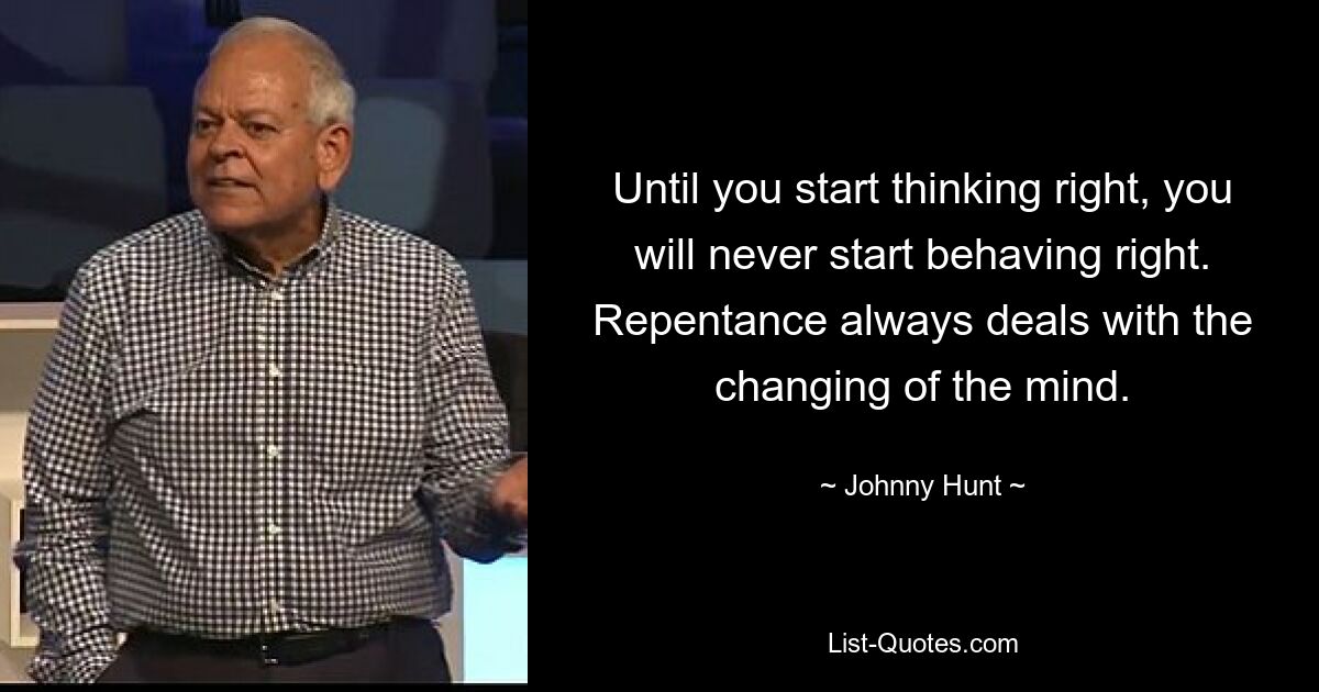 Until you start thinking right, you will never start behaving right. Repentance always deals with the changing of the mind. — © Johnny Hunt