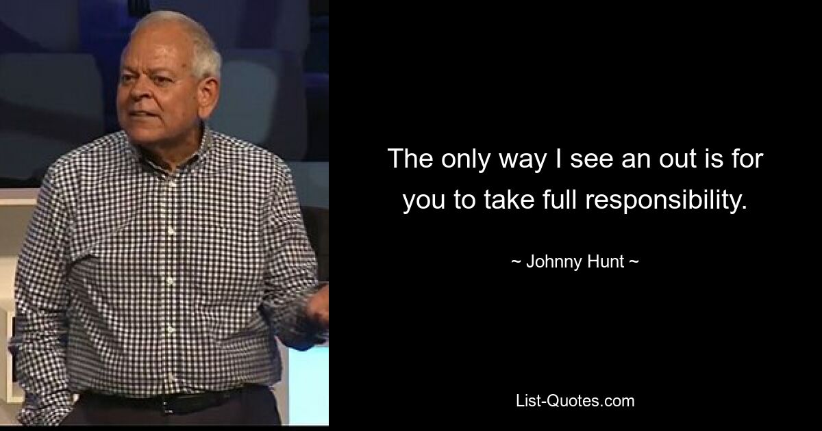 The only way I see an out is for you to take full responsibility. — © Johnny Hunt