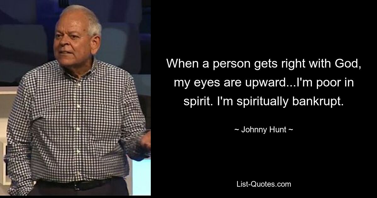 When a person gets right with God, my eyes are upward...I'm poor in spirit. I'm spiritually bankrupt. — © Johnny Hunt