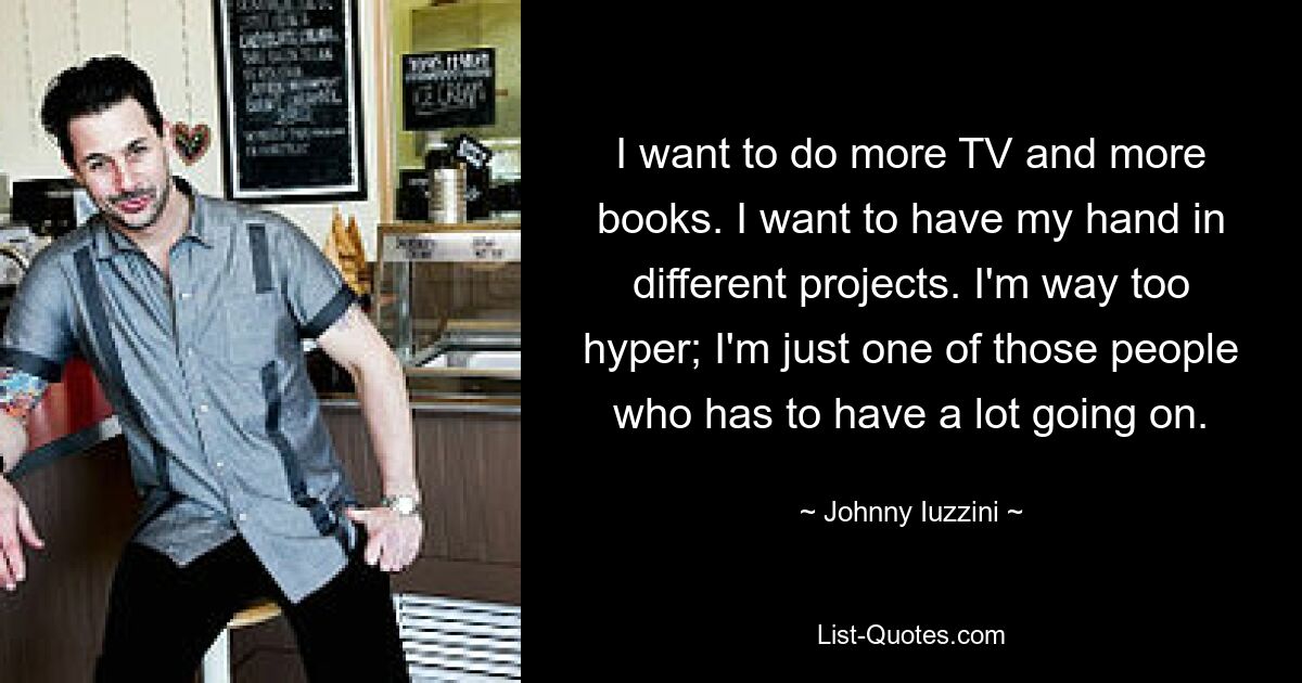 I want to do more TV and more books. I want to have my hand in different projects. I'm way too hyper; I'm just one of those people who has to have a lot going on. — © Johnny Iuzzini