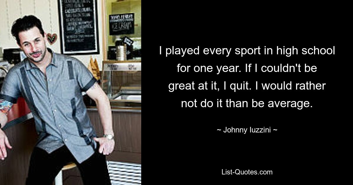 I played every sport in high school for one year. If I couldn't be great at it, I quit. I would rather not do it than be average. — © Johnny Iuzzini