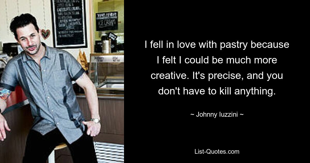 I fell in love with pastry because I felt I could be much more creative. It's precise, and you don't have to kill anything. — © Johnny Iuzzini