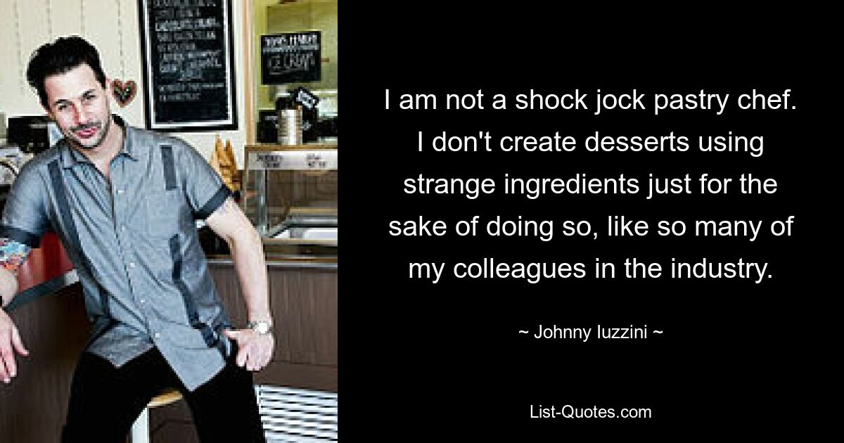 I am not a shock jock pastry chef. I don't create desserts using strange ingredients just for the sake of doing so, like so many of my colleagues in the industry. — © Johnny Iuzzini