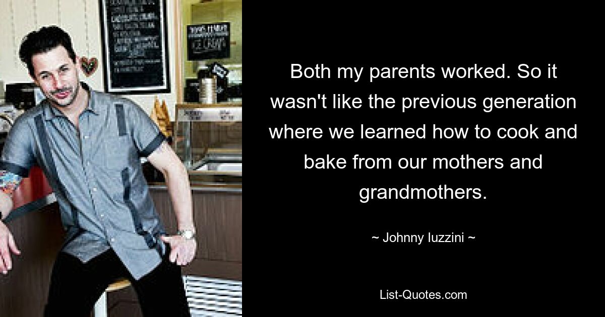 Both my parents worked. So it wasn't like the previous generation where we learned how to cook and bake from our mothers and grandmothers. — © Johnny Iuzzini