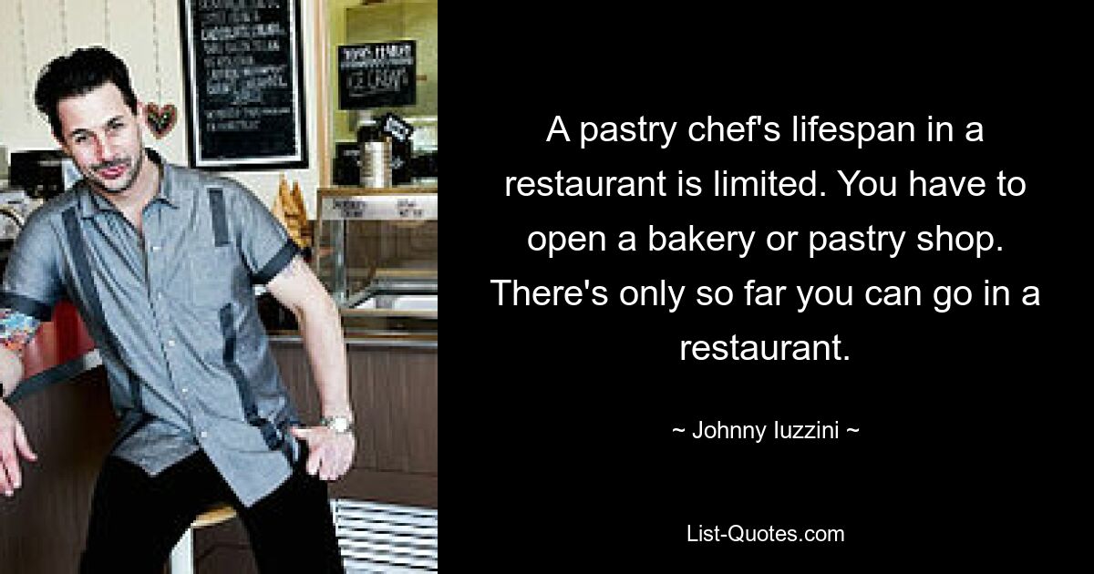 A pastry chef's lifespan in a restaurant is limited. You have to open a bakery or pastry shop. There's only so far you can go in a restaurant. — © Johnny Iuzzini