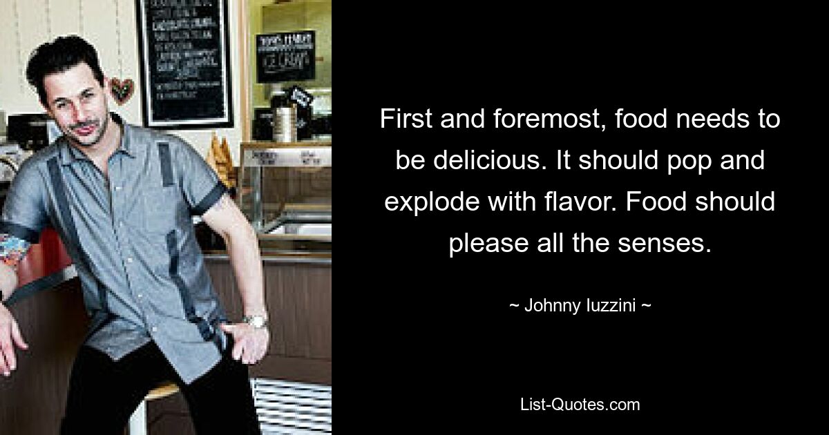 First and foremost, food needs to be delicious. It should pop and explode with flavor. Food should please all the senses. — © Johnny Iuzzini