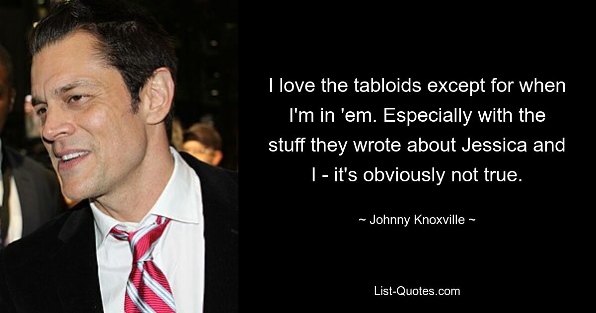 I love the tabloids except for when I'm in 'em. Especially with the stuff they wrote about Jessica and I - it's obviously not true. — © Johnny Knoxville