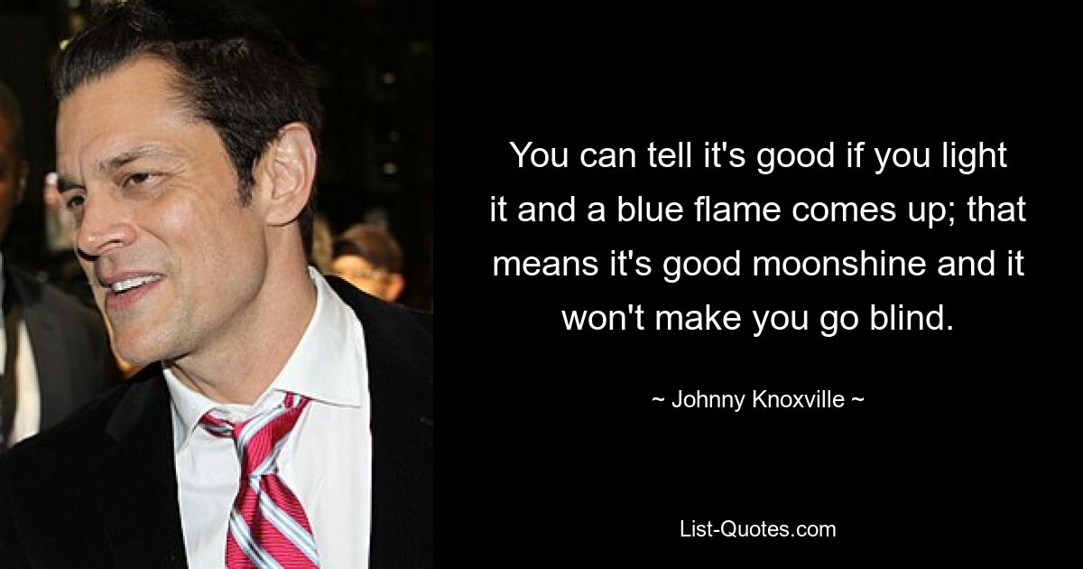 You can tell it's good if you light it and a blue flame comes up; that means it's good moonshine and it won't make you go blind. — © Johnny Knoxville