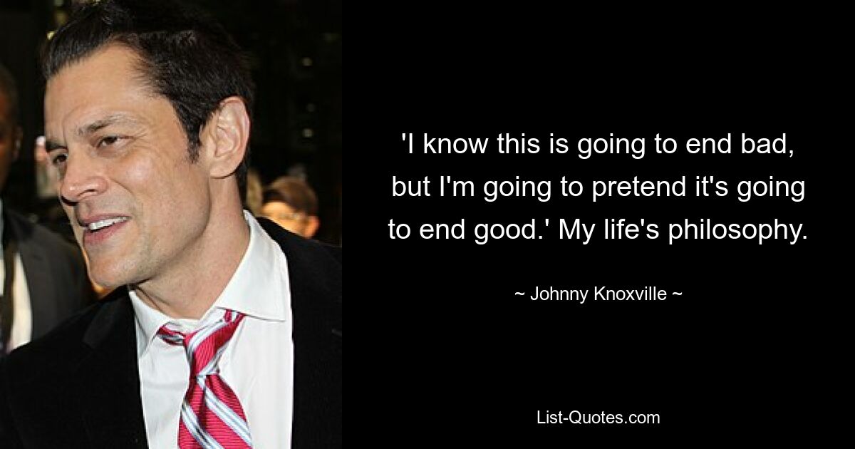 'I know this is going to end bad, but I'm going to pretend it's going to end good.' My life's philosophy. — © Johnny Knoxville