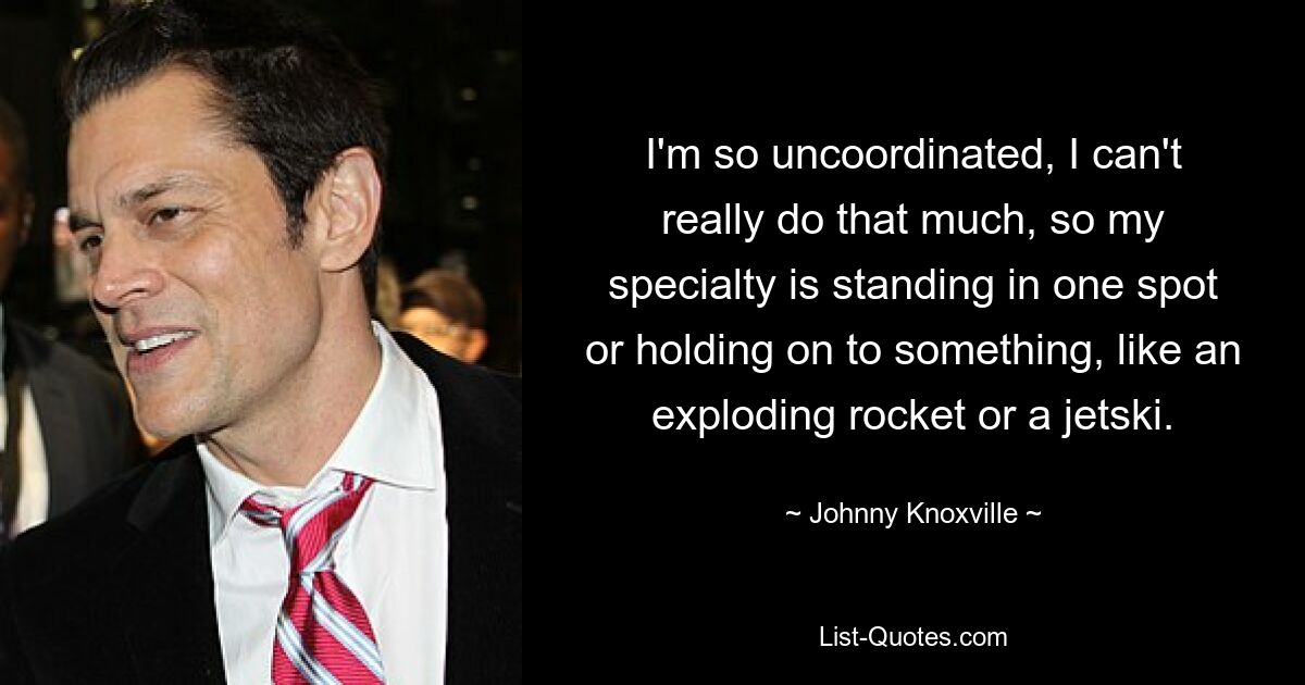 I'm so uncoordinated, I can't really do that much, so my specialty is standing in one spot or holding on to something, like an exploding rocket or a jetski. — © Johnny Knoxville