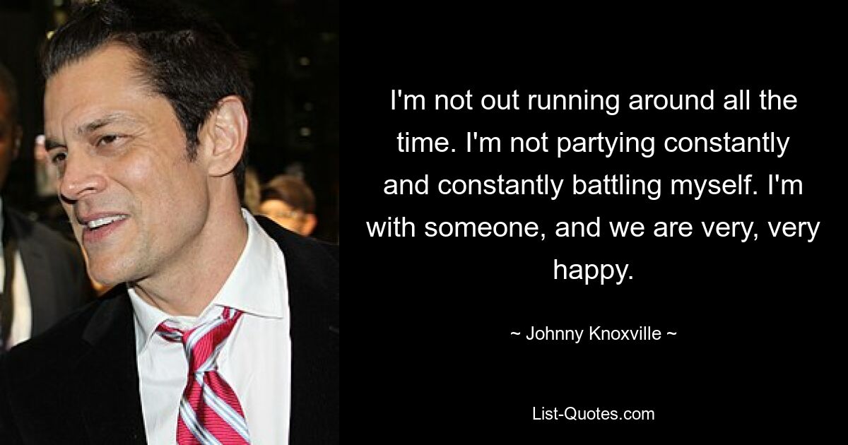 I'm not out running around all the time. I'm not partying constantly and constantly battling myself. I'm with someone, and we are very, very happy. — © Johnny Knoxville