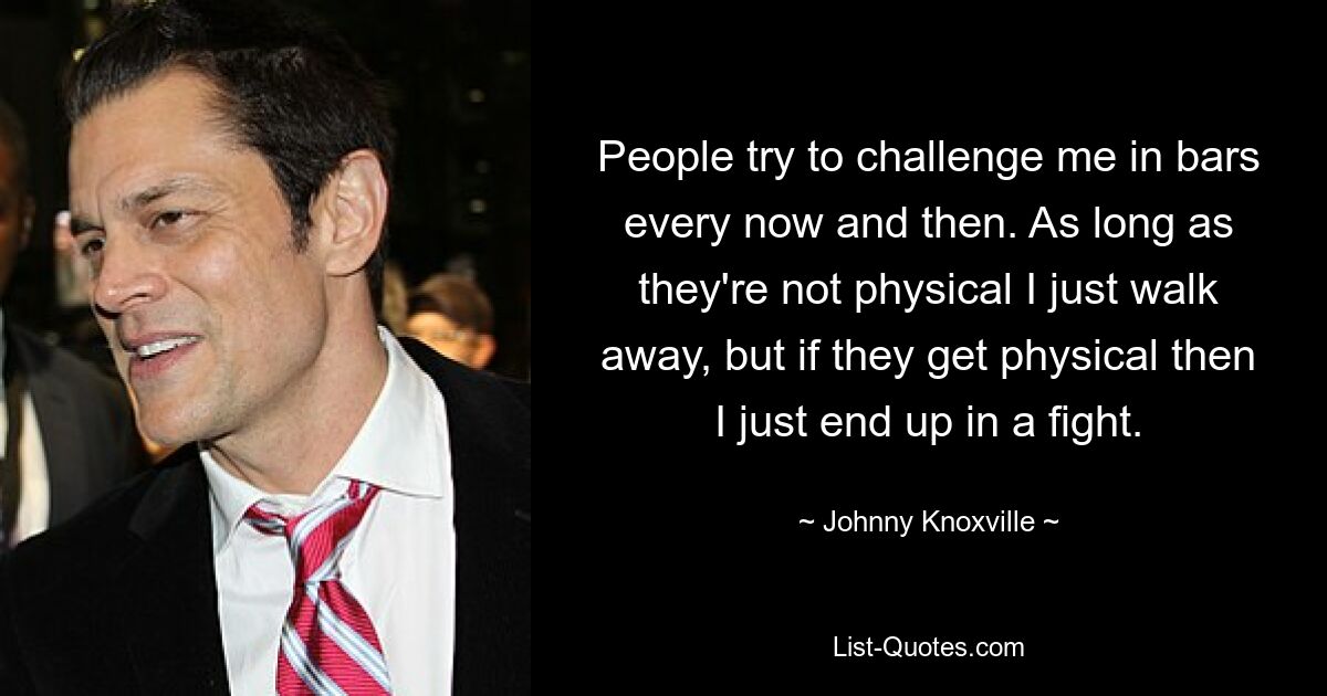 People try to challenge me in bars every now and then. As long as they're not physical I just walk away, but if they get physical then I just end up in a fight. — © Johnny Knoxville