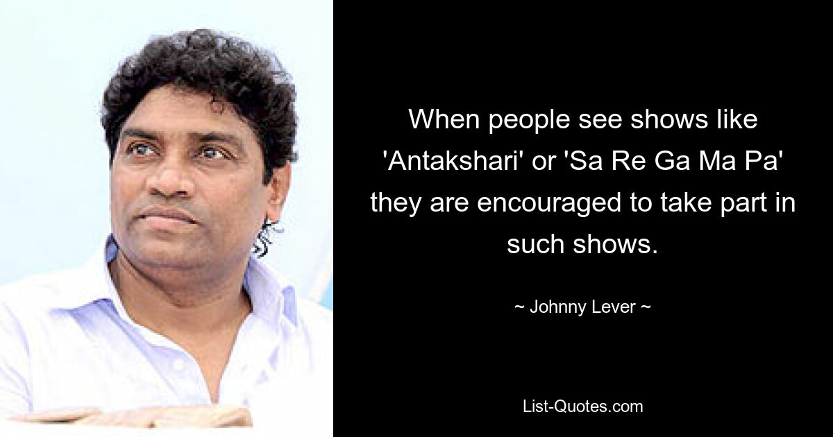 When people see shows like 'Antakshari' or 'Sa Re Ga Ma Pa' they are encouraged to take part in such shows. — © Johnny Lever