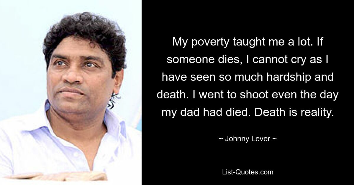 My poverty taught me a lot. If someone dies, I cannot cry as I have seen so much hardship and death. I went to shoot even the day my dad had died. Death is reality. — © Johnny Lever