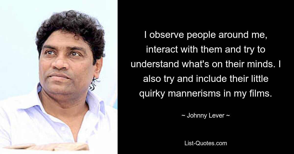 I observe people around me, interact with them and try to understand what's on their minds. I also try and include their little quirky mannerisms in my films. — © Johnny Lever