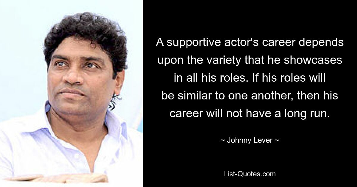 A supportive actor's career depends upon the variety that he showcases in all his roles. If his roles will be similar to one another, then his career will not have a long run. — © Johnny Lever