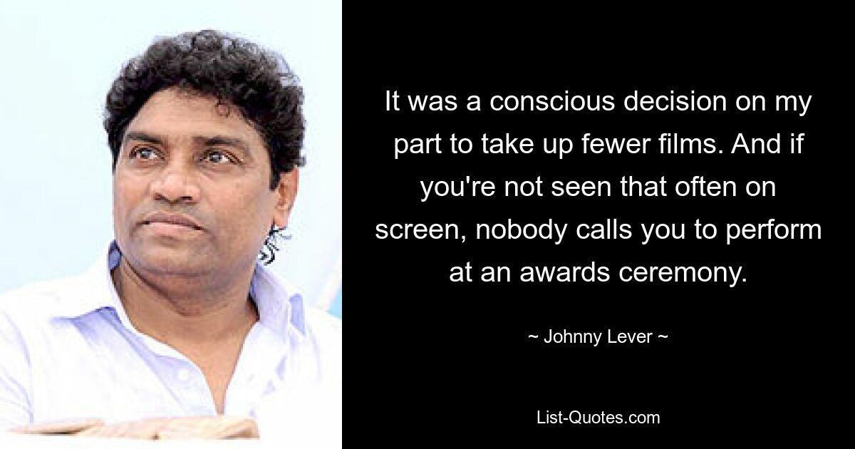 It was a conscious decision on my part to take up fewer films. And if you're not seen that often on screen, nobody calls you to perform at an awards ceremony. — © Johnny Lever