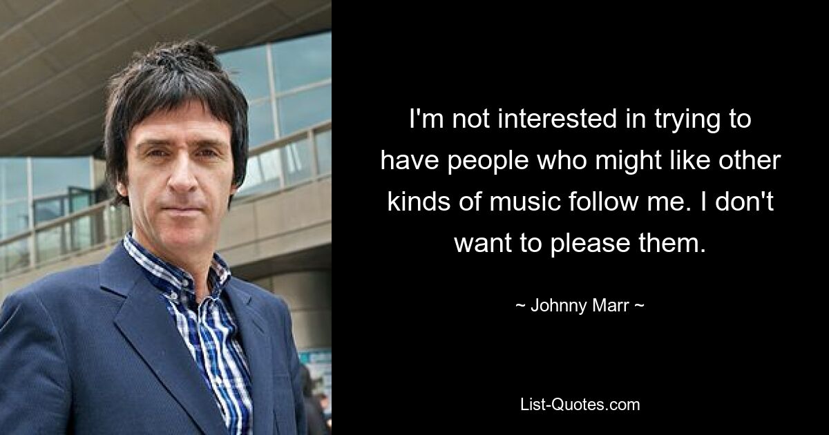 I'm not interested in trying to have people who might like other kinds of music follow me. I don't want to please them. — © Johnny Marr