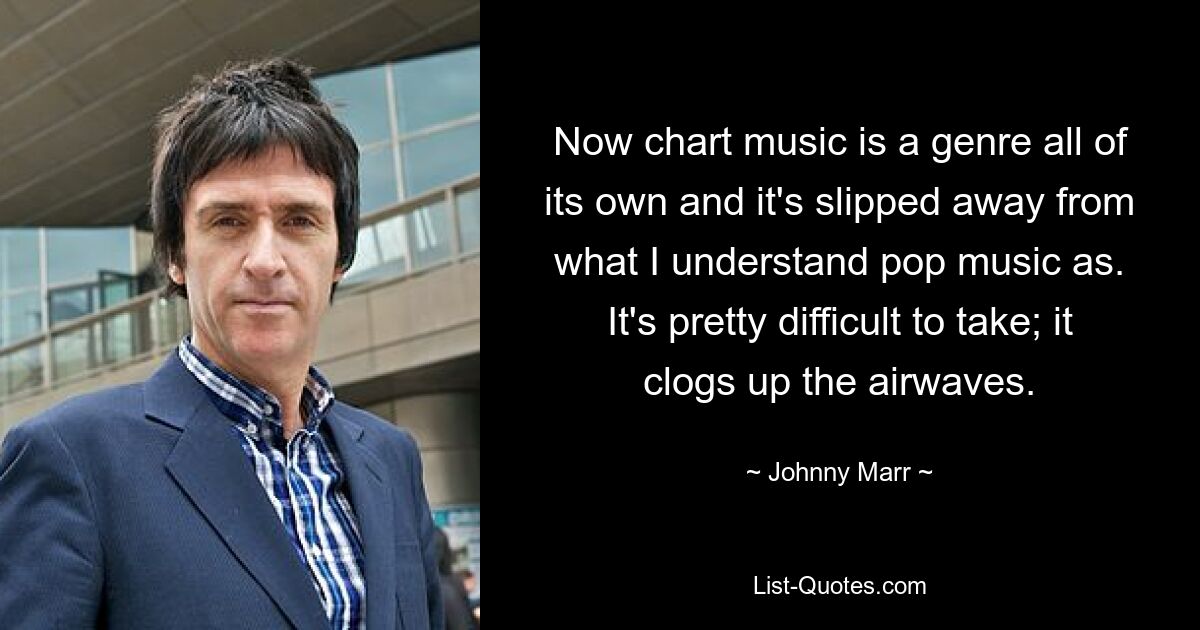 Now chart music is a genre all of its own and it's slipped away from what I understand pop music as. It's pretty difficult to take; it clogs up the airwaves. — © Johnny Marr