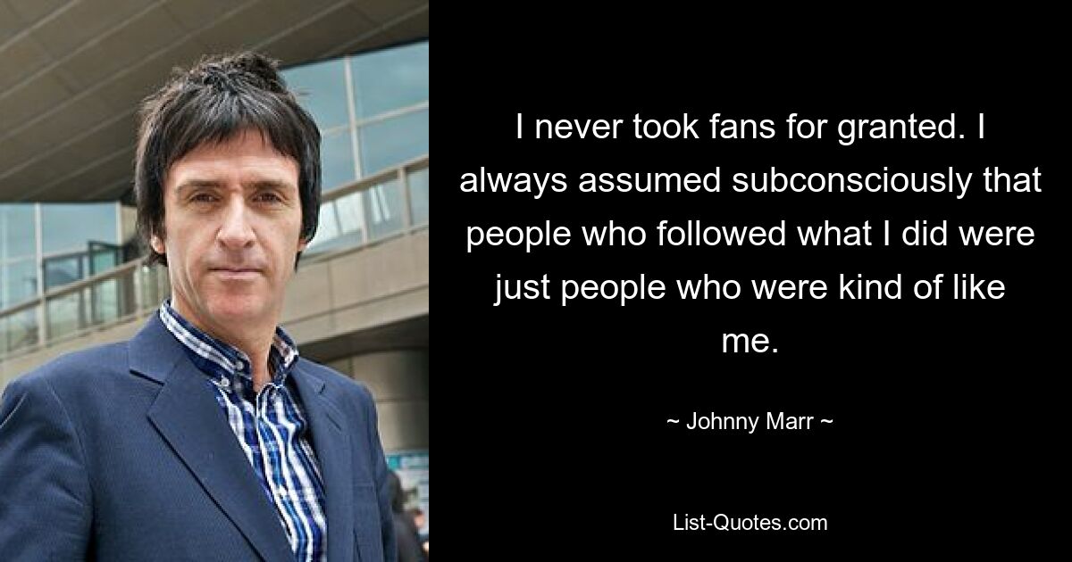 I never took fans for granted. I always assumed subconsciously that people who followed what I did were just people who were kind of like me. — © Johnny Marr