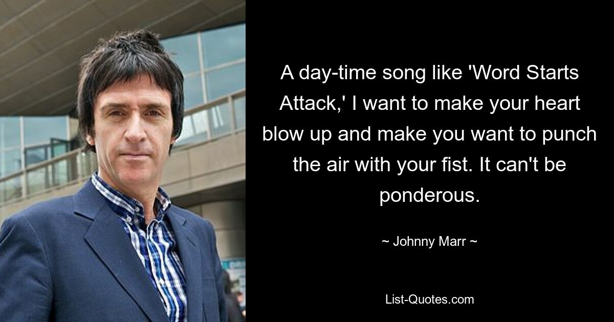 A day-time song like 'Word Starts Attack,' I want to make your heart blow up and make you want to punch the air with your fist. It can't be ponderous. — © Johnny Marr