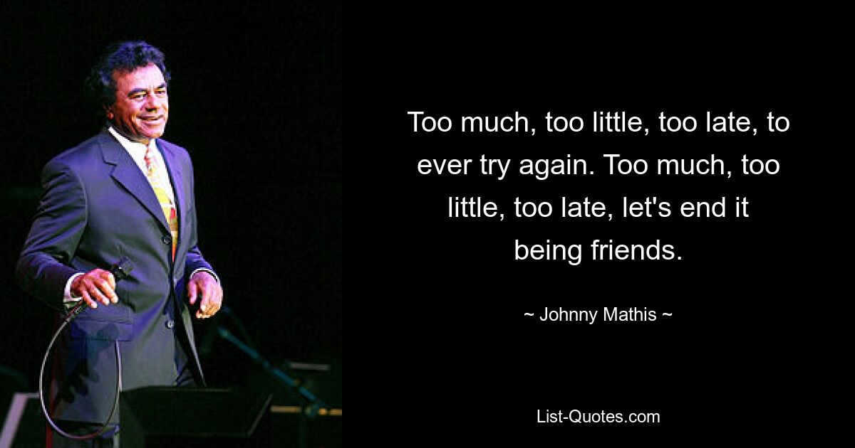 Too much, too little, too late, to ever try again. Too much, too little, too late, let's end it being friends. — © Johnny Mathis