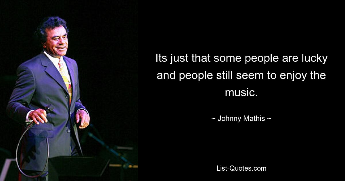 Its just that some people are lucky and people still seem to enjoy the music. — © Johnny Mathis