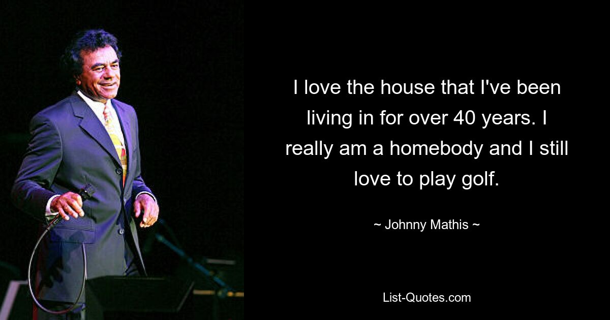 I love the house that I've been living in for over 40 years. I really am a homebody and I still love to play golf. — © Johnny Mathis