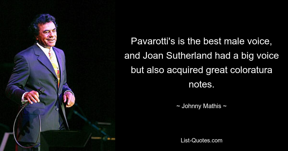 Pavarotti's is the best male voice, and Joan Sutherland had a big voice but also acquired great coloratura notes. — © Johnny Mathis