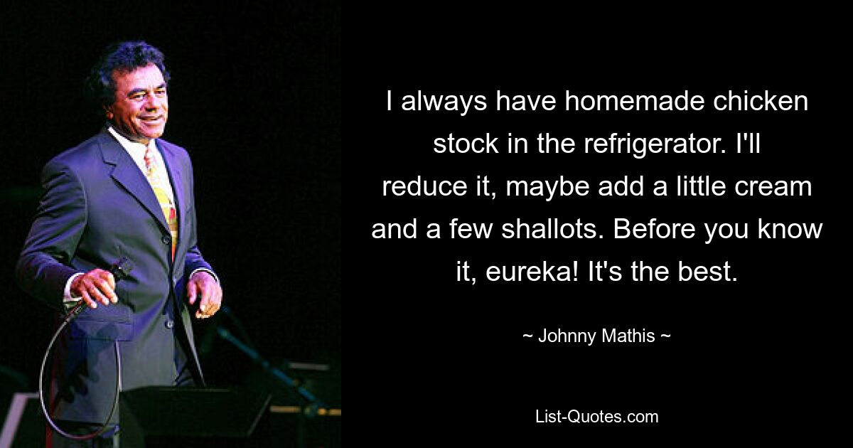 I always have homemade chicken stock in the refrigerator. I'll reduce it, maybe add a little cream and a few shallots. Before you know it, eureka! It's the best. — © Johnny Mathis