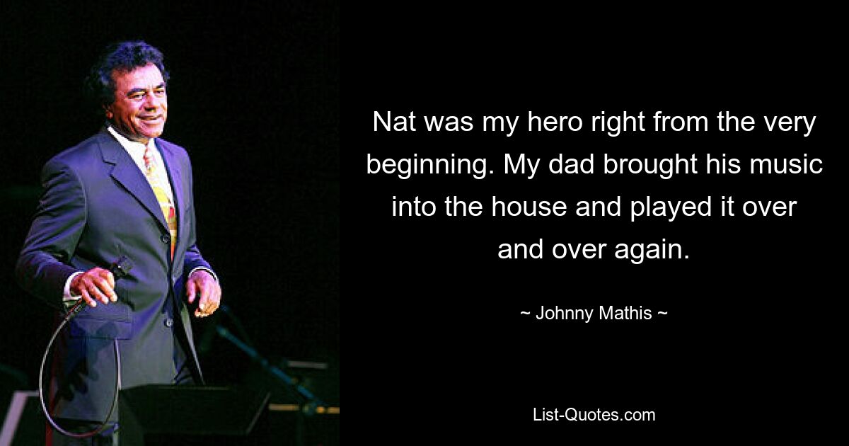 Nat was my hero right from the very beginning. My dad brought his music into the house and played it over and over again. — © Johnny Mathis