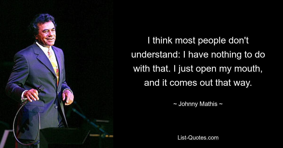 I think most people don't understand: I have nothing to do with that. I just open my mouth, and it comes out that way. — © Johnny Mathis