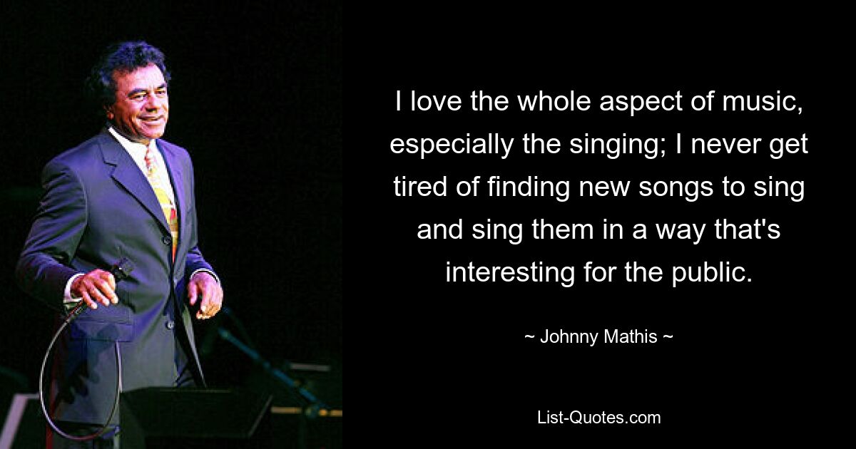 I love the whole aspect of music, especially the singing; I never get tired of finding new songs to sing and sing them in a way that's interesting for the public. — © Johnny Mathis