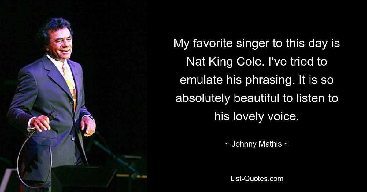 My favorite singer to this day is Nat King Cole. I've tried to emulate his phrasing. It is so absolutely beautiful to listen to his lovely voice. — © Johnny Mathis