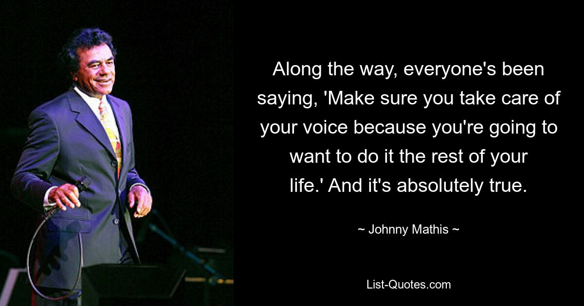 Along the way, everyone's been saying, 'Make sure you take care of your voice because you're going to want to do it the rest of your life.' And it's absolutely true. — © Johnny Mathis