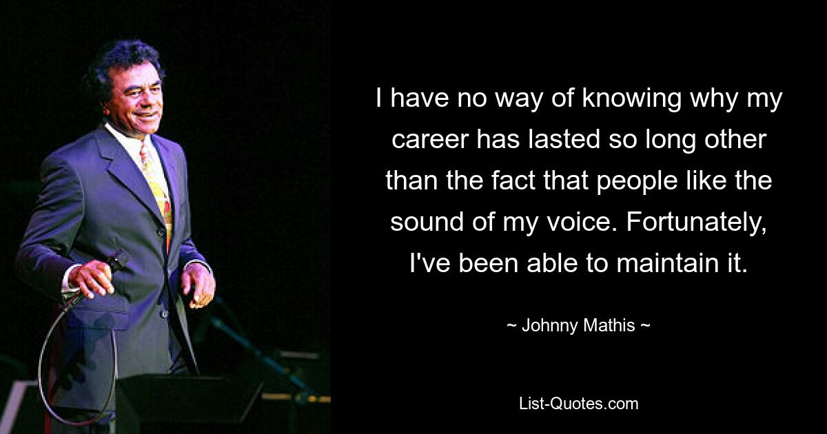 I have no way of knowing why my career has lasted so long other than the fact that people like the sound of my voice. Fortunately, I've been able to maintain it. — © Johnny Mathis