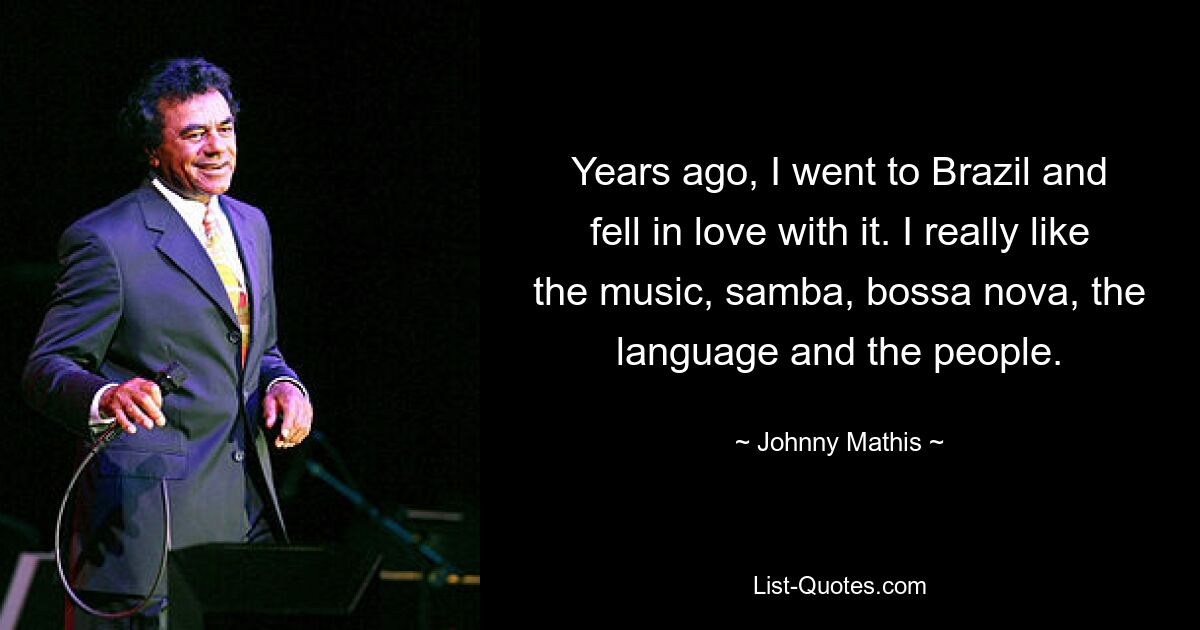 Years ago, I went to Brazil and fell in love with it. I really like the music, samba, bossa nova, the language and the people. — © Johnny Mathis