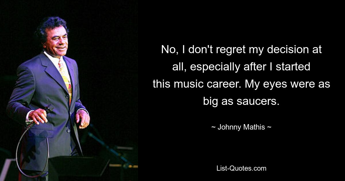 No, I don't regret my decision at all, especially after I started this music career. My eyes were as big as saucers. — © Johnny Mathis