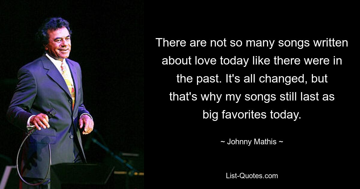 There are not so many songs written about love today like there were in the past. It's all changed, but that's why my songs still last as big favorites today. — © Johnny Mathis